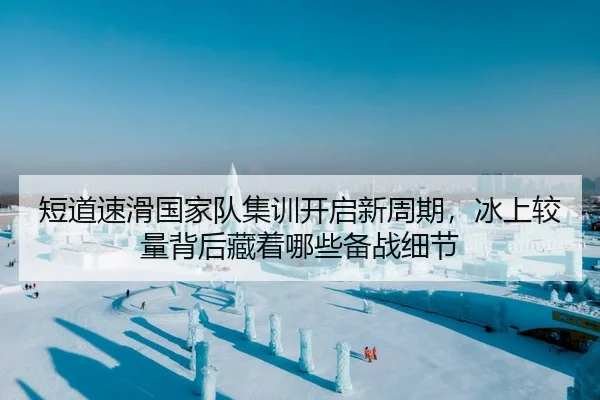 短道速滑国家队集训开启新周期，冰上较量背后藏着哪些备战细节